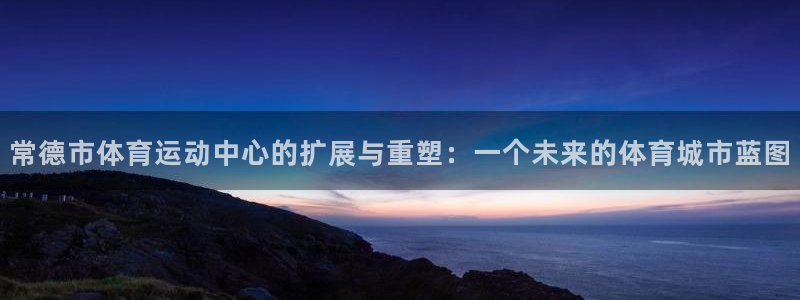 678体育app：常德市体育运动中心的扩展与重塑：一个未来的体育城市蓝图